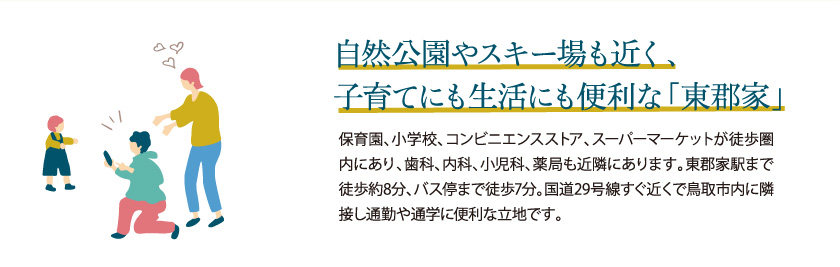 自然公園やスキー場も近く、子育てにも生活にも便利な、いま注目の八頭町！保育園、小学校、コンビニエンスストア、スーパーマーケットが徒歩圏内にあり、歯科、内科、小児科、薬局も近隣にあります。東郡家駅まで徒歩約8分、バス停まで徒歩7分。国道29号線すぐ近くで鳥取市内に隣接し通勤や通学に便利な立地です。